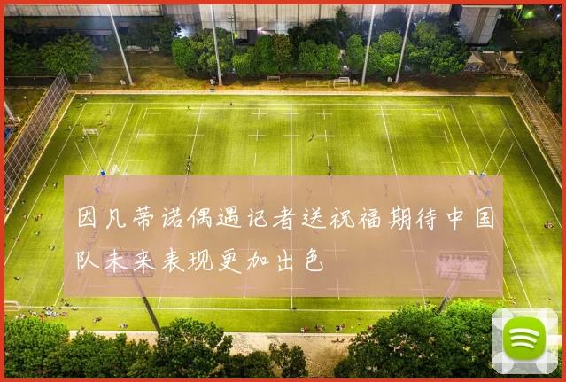 因凡蒂诺偶遇记者送祝福期待中国队未来表现更加出色