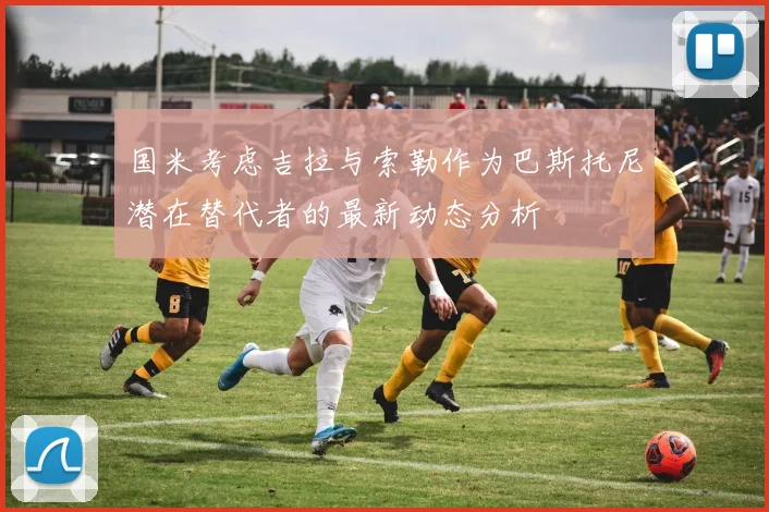 国米考虑吉拉与索勒作为巴斯托尼潜在替代者的最新动态分析