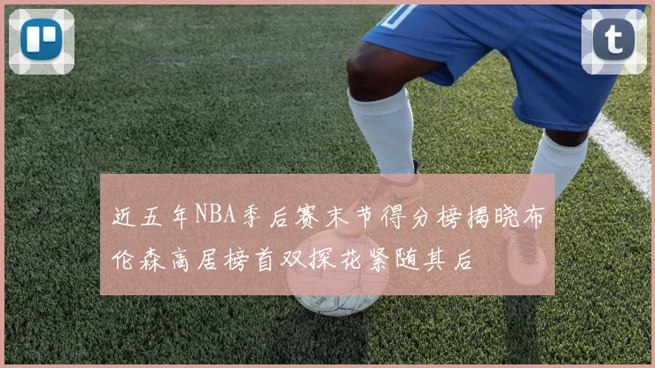 近五年NBA季后赛末节得分榜揭晓布伦森高居榜首双探花紧随其后