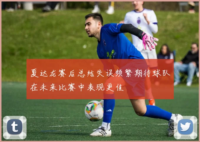 夏达龙赛后总结失误频繁期待球队在未来比赛中表现更佳