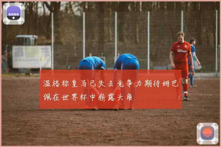 温格称皇马已失去竞争力期待姆巴佩在世界杯中崭露头角