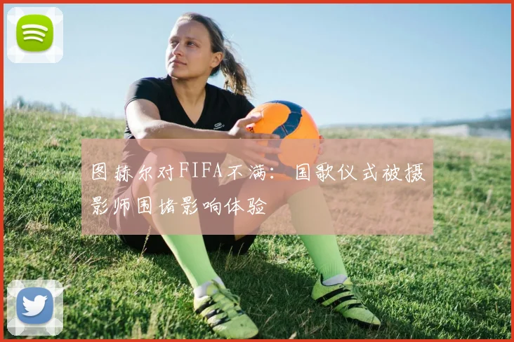 图赫尔对FIFA不满：国歌仪式被摄影师围堵影响体验
