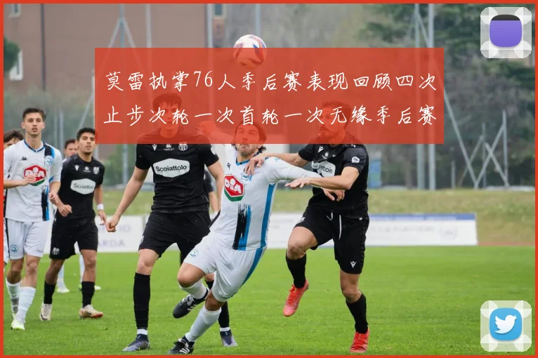 莫雷执掌76人季后赛表现回顾四次止步次轮一次首轮一次无缘季后赛