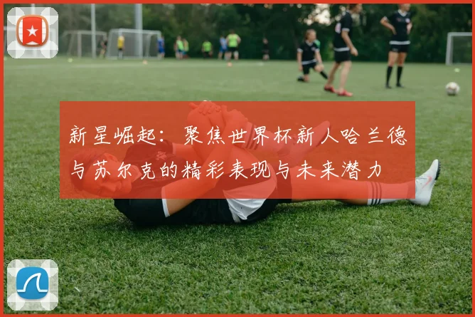 新星崛起：聚焦世界杯新人哈兰德与苏尔克的精彩表现与未来潜力