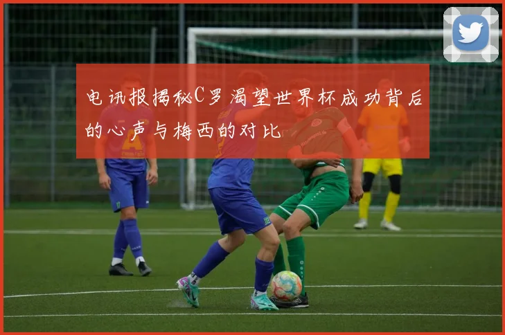 电讯报揭秘C罗渴望世界杯成功背后的心声与梅西的对比
