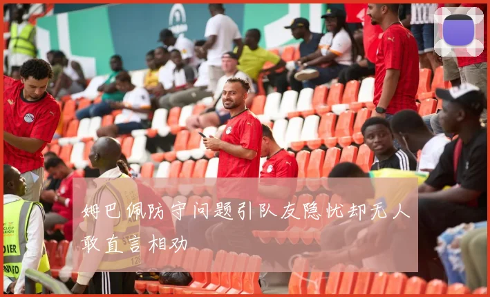 姆巴佩防守问题引队友隐忧却无人敢直言相劝