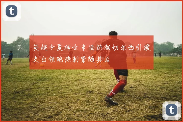 英超今夏转会市场热潮切尔西引援支出领跑热刺紧随其后