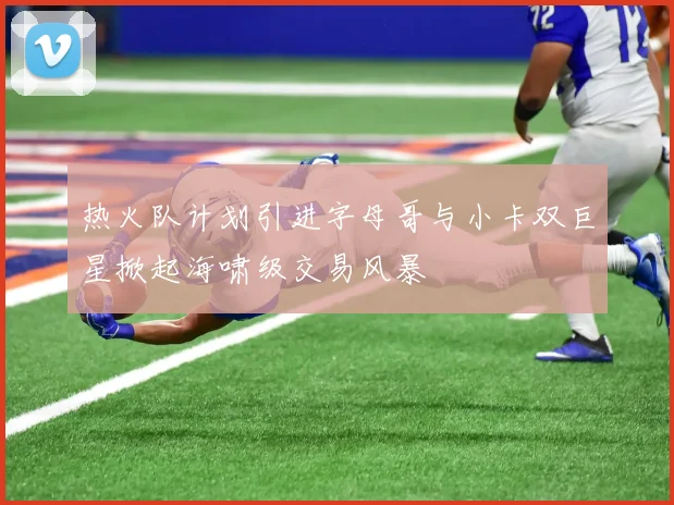 热火队计划引进字母哥与小卡双巨星掀起海啸级交易风暴