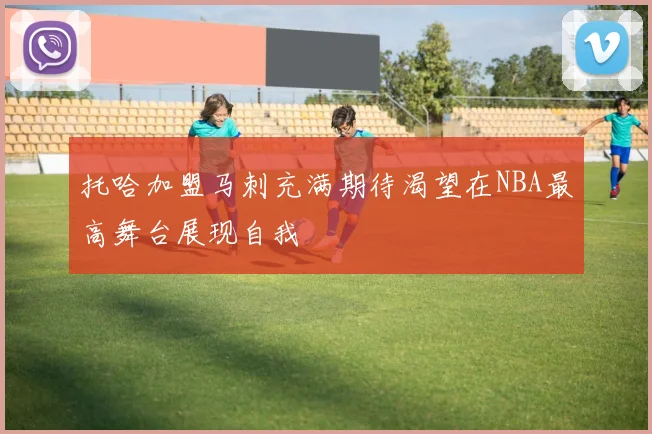 托哈加盟马刺充满期待渴望在NBA最高舞台展现自我