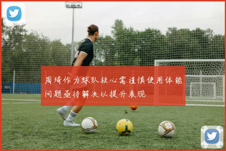 周琦作为球队核心需谨慎使用体能问题亟待解决以提升表现