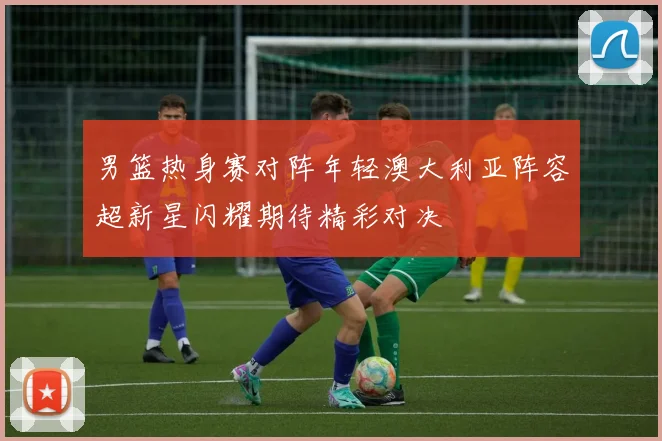 男篮热身赛对阵年轻澳大利亚阵容超新星闪耀期待精彩对决