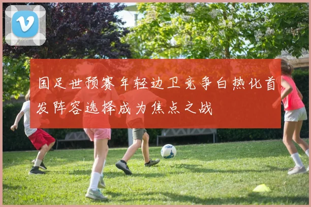 国足世预赛年轻边卫竞争白热化首发阵容选择成为焦点之战
