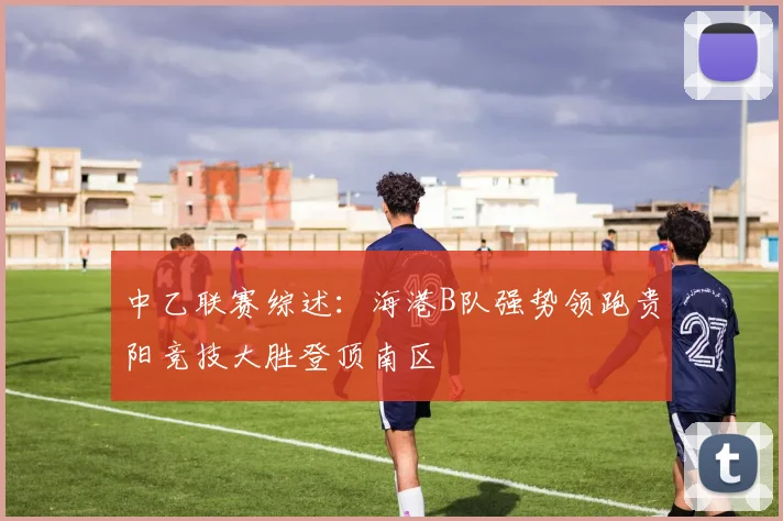 中乙联赛综述：海港B队强势领跑贵阳竞技大胜登顶南区