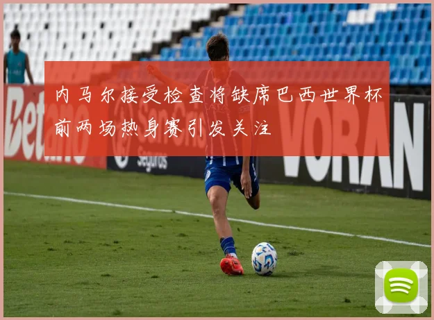 内马尔接受检查将缺席巴西世界杯前两场热身赛引发关注