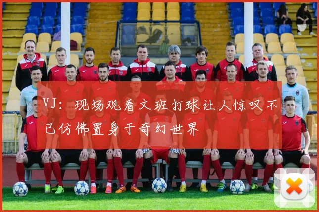 VJ：现场观看文班打球让人惊叹不已仿佛置身于奇幻世界