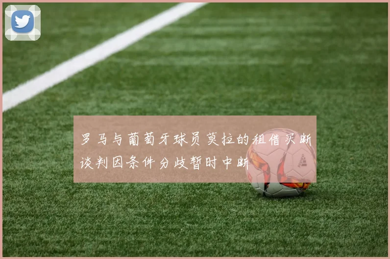 罗马与葡萄牙球员莫拉的租借买断谈判因条件分歧暂时中断