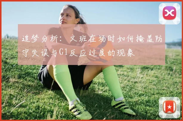 追梦分析：文班在场时如何掩盖防守失误与G1反应过度的现象
