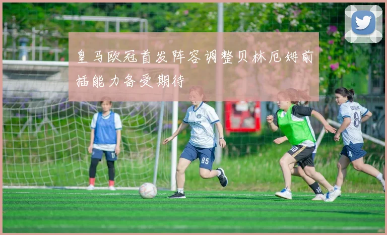 皇马欧冠首发阵容调整贝林厄姆前插能力备受期待