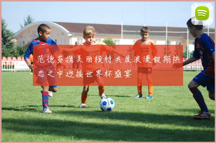 范德芬携美丽模特共度浪漫假期热恋之中迎接世界杯盛宴