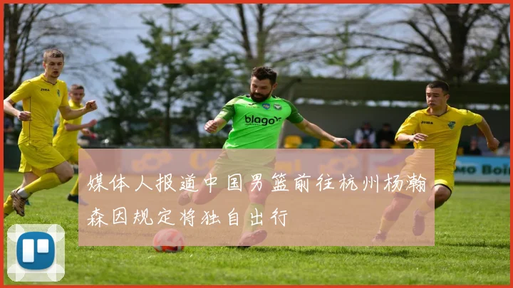 媒体人报道中国男篮前往杭州杨瀚森因规定将独自出行
